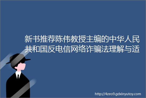 新书推荐陈伟教授主编的中华人民共和国反电信网络诈骗法理解与适用出版